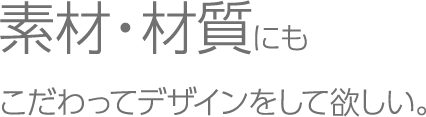 素材・材質にもこだわってデザインをして欲しい。